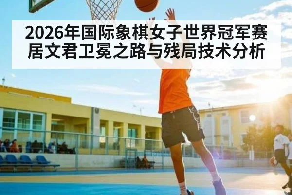 2026年国际象棋女子世界冠军赛居文君卫冕之路与残局技术分析