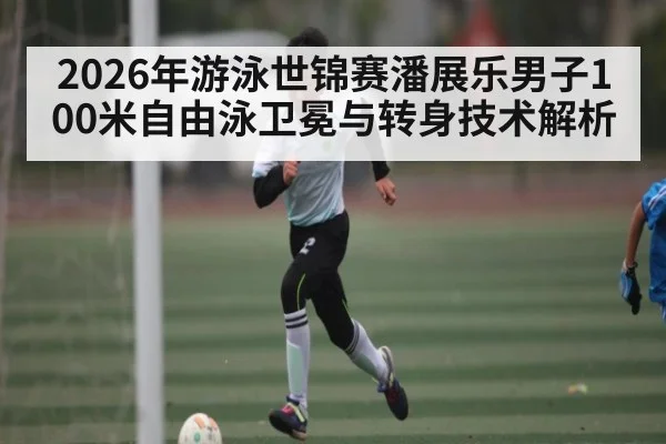 2026年游泳世锦赛潘展乐男子100米自由泳卫冕与转身技术解析