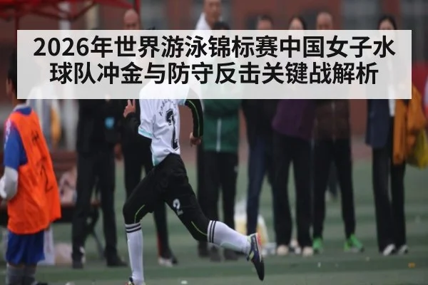 2026年世界游泳锦标赛中国女子水球队冲金与防守反击关键战解析